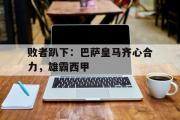 开云体育平台APP-败者趴下：巴萨皇马齐心合力，雄霸西甲