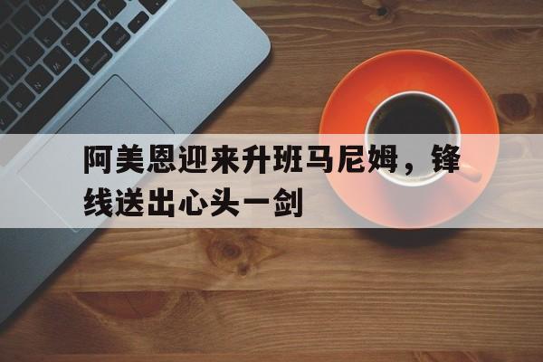 关于阿美恩迎来升班马尼姆，锋线送出心头一剑的信息